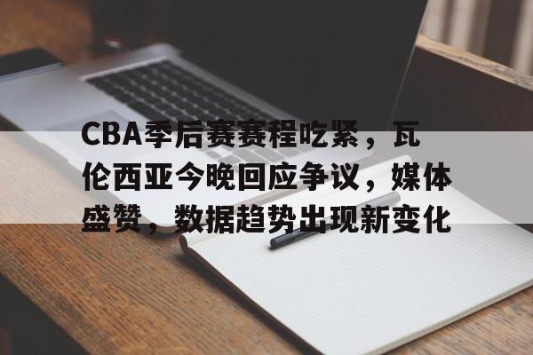 -CBA季后赛赛程吃紧，瓦伦西亚今晚回应争议，媒体盛赞，数据趋势出现新变化