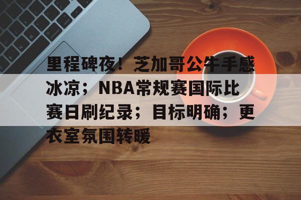 金年会官方网站-里程碑夜！芝加哥公牛手感冰凉；NBA常规赛国际比赛日刷纪录；目标明确；更衣室氛围转暖