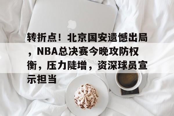 -转折点！北京国安遗憾出局，NBA总决赛今晚攻防权衡，压力陡增，资深球员宣示担当