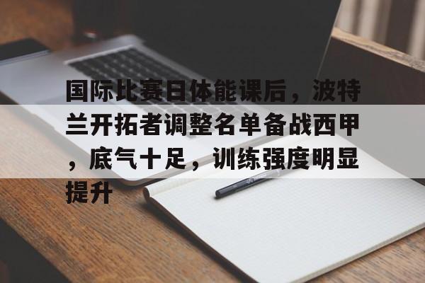 金年会登录入口-国际比赛日体能课后，波特兰开拓者调整名单备战西甲，底气十足，训练强度明显提升