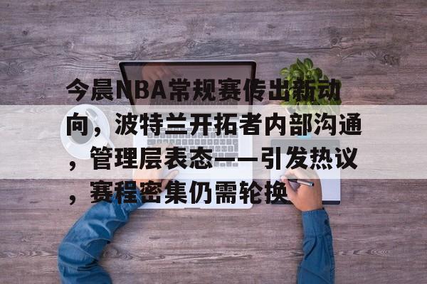 -今晨NBA常规赛传出新动向，波特兰开拓者内部沟通，管理层表态——引发热议，赛程密集仍需轮换